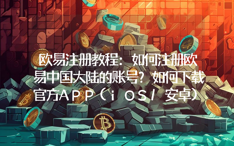 欧易注册教程：如何注册欧易中国大陆的账号？如何下载官方APP(iOS/安卓)？