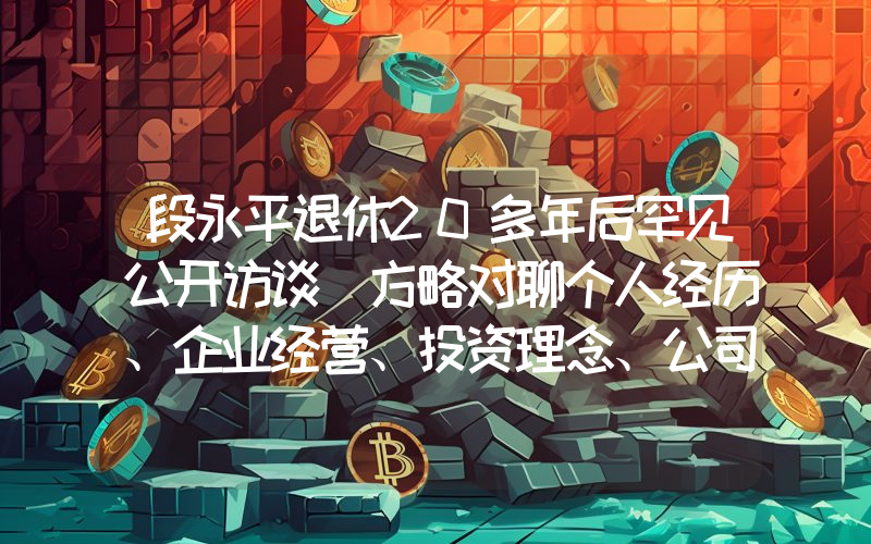 段永平退休20多年后罕见公开访谈 方略对聊个人经历、企业经营、投资理念、公司理解等