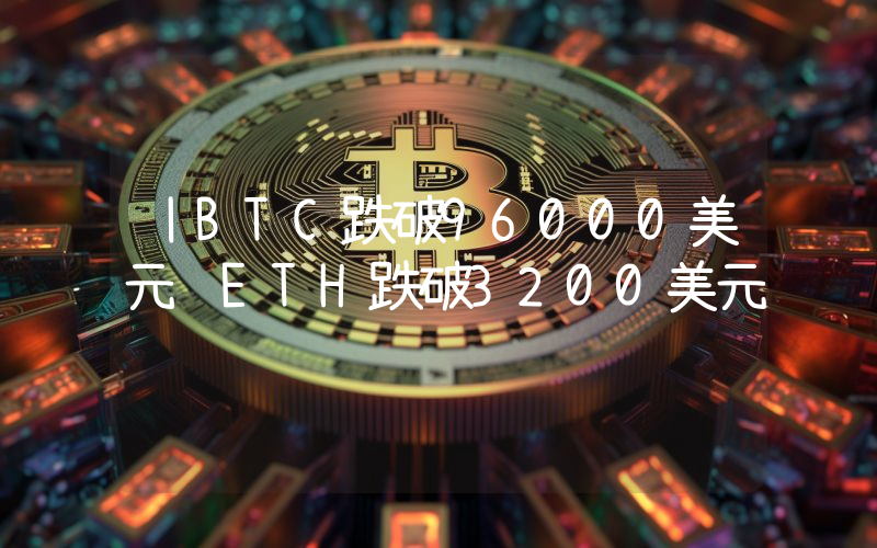 丨BTC跌破96000美元 ETH跌破3200美元