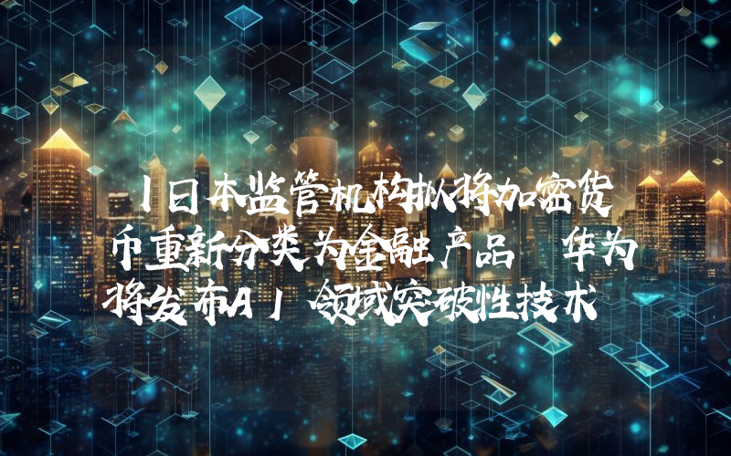 丨日本监管机构拟将加密货币重新分类为金融产品 华为将发布AI领域突破性技术