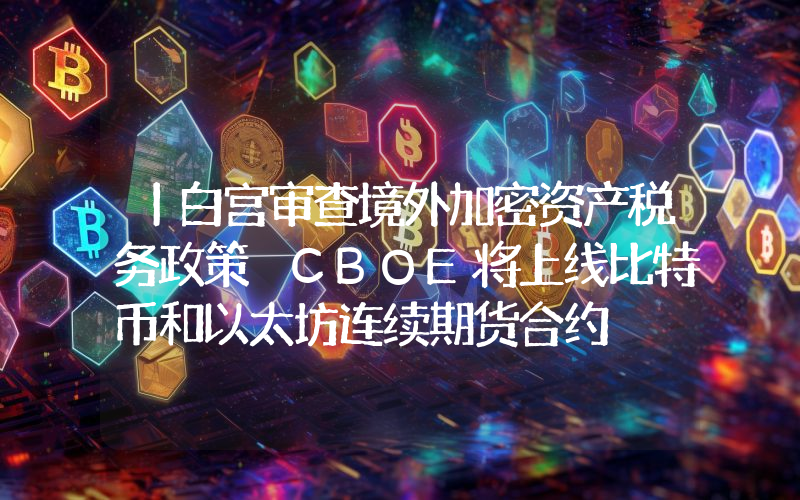 丨白宫审查境外加密资产税务政策 CBOE将上线比特币和以太坊连续期货合约