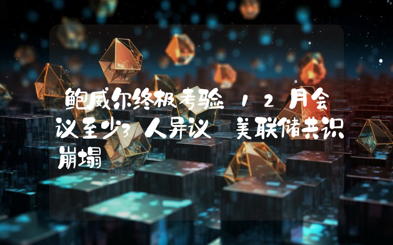 鲍威尔终极考验：12月会议至少3人异议 美联储共识崩塌