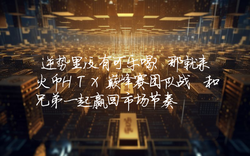 逆势里没有可乐喝？那就来火币HTX巅峰赛团队战 和兄弟一起赢回市场节奏
