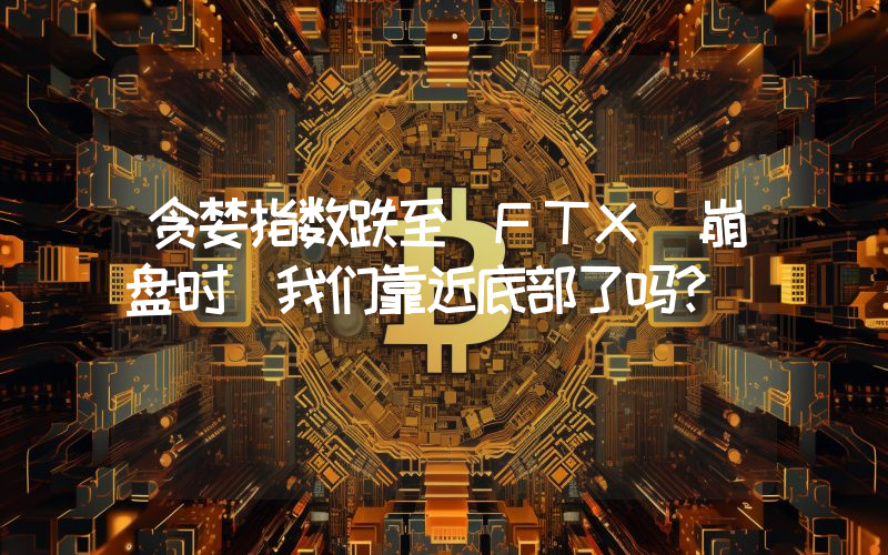 贪婪指数跌至 FTX 崩盘时 我们靠近底部了吗？