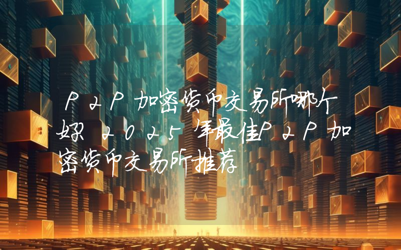 P2P加密货币交易所哪个好？2025年最佳P2P加密货币交易所推荐