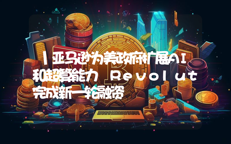 丨亚马逊为美政府扩展AI和超算能力 Revolut完成新一轮融资