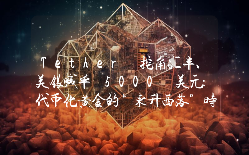 Tether 挖角汇丰、美银喊单 5000 美元：代币化黄金的“东升西落”时刻