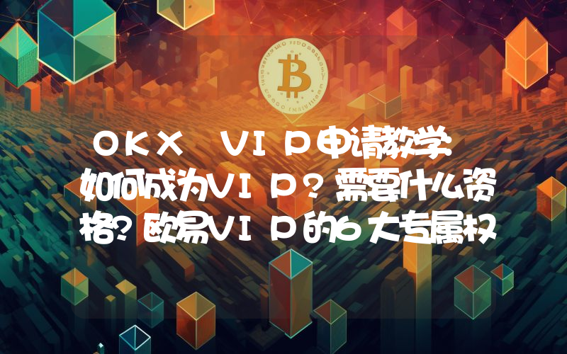 OKX VIP申请教学:如何成为VIP?需要什么资格?欧易VIP的6大专属权益介绍