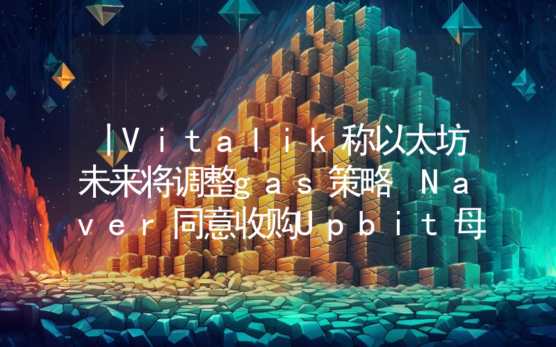 丨Vitalik称以太坊未来将调整gas策略 Naver同意收购Upbit母公司Dunamu
