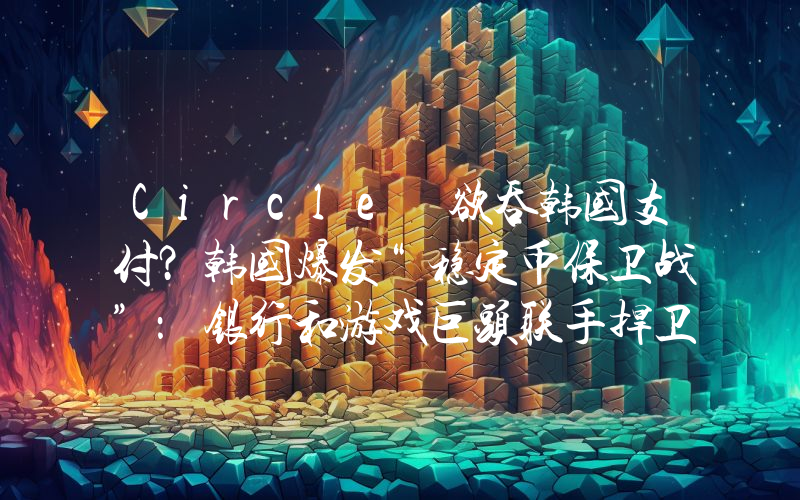 Circle 欲吞韩国支付？韩国爆发“稳定币保卫战”：银行和游戏巨头联手捍卫韩元