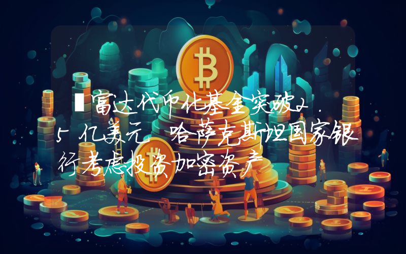 丨富达代币化基金突破2.5亿美元 哈萨克斯坦国家银行考虑投资加密资产