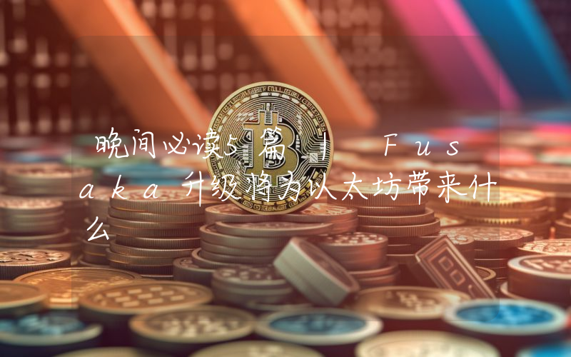 晚间必读5篇 | Fusaka升级将为以太坊带来什么