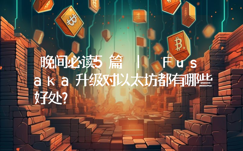 晚间必读5篇 | Fusaka升级对以太坊都有哪些好处？