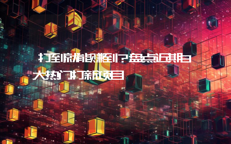 打到就能赚到？盘点近期3大热门打新项目