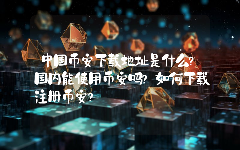 中国币安下载地址是什么？国内能使用币安吗？如何下载注册币安？