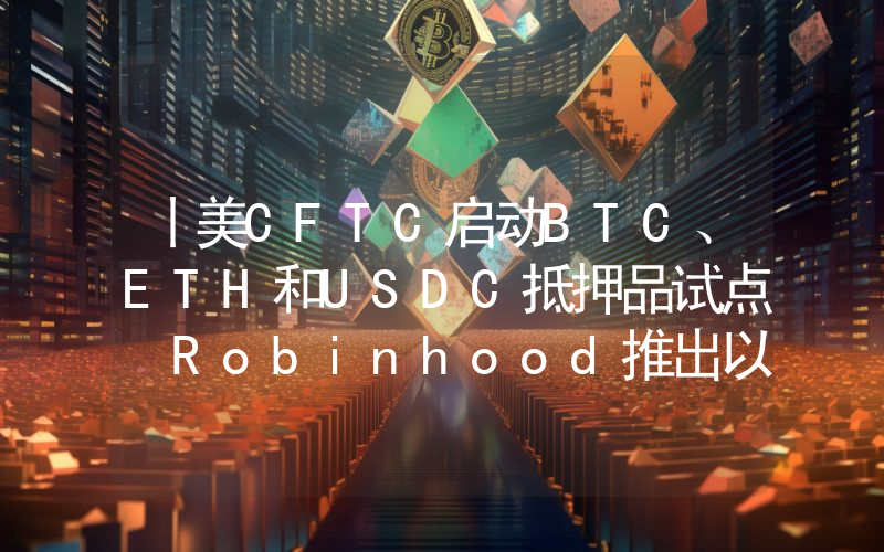 丨美CFTC启动BTC、ETH和USDC抵押品试点 Robinhood推出以太坊和Solana质押服务