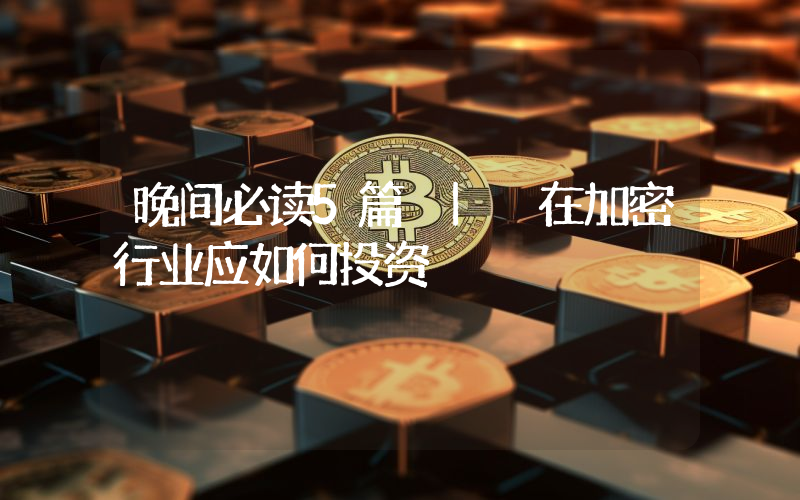 晚间必读5篇 | 在加密行业应如何投资