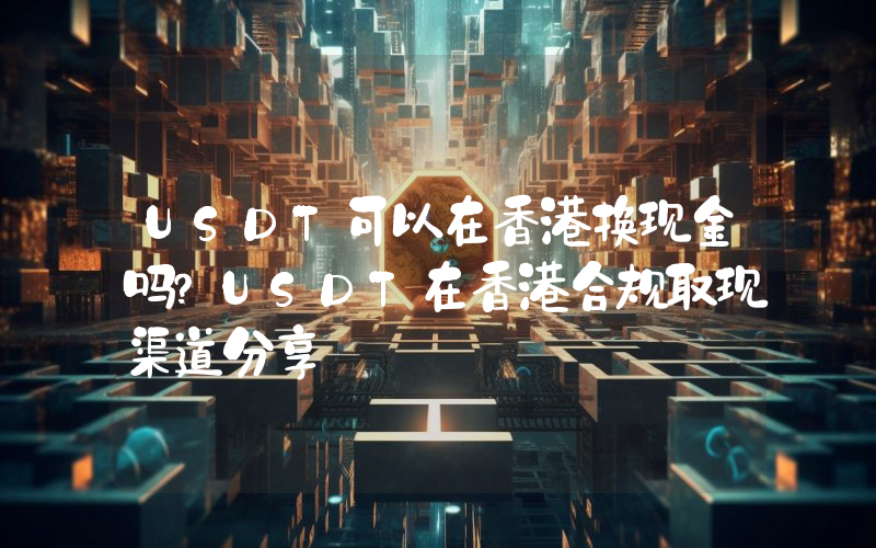 USDT可以在香港换现金吗？USDT在香港合规取现渠道分享