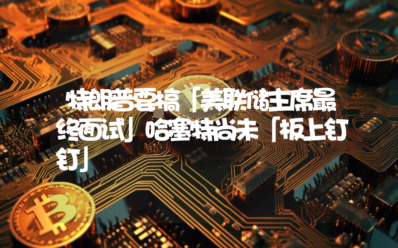 特朗普要搞「美联储主席最终面试」哈塞特尚未「板上钉钉」