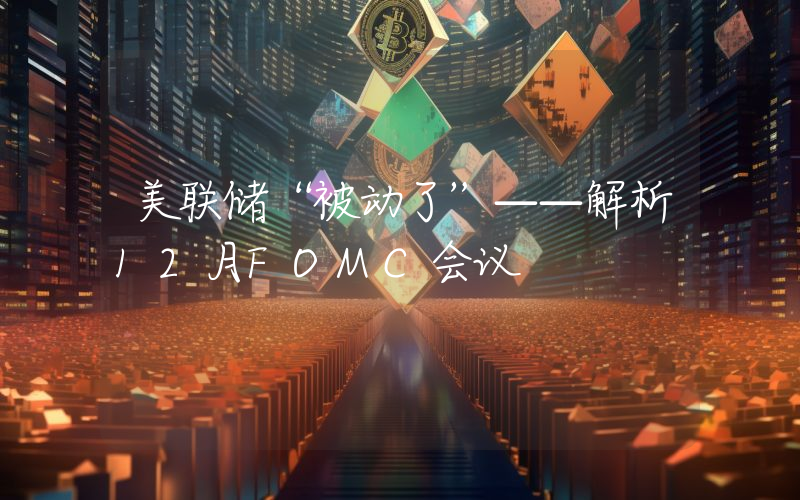 美联储“被动了”——解析12月FOMC会议