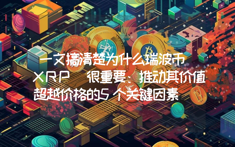 一文搞清楚为什么瑞波币（XRP）很重要：推动其价值超越价格的5个关键因素