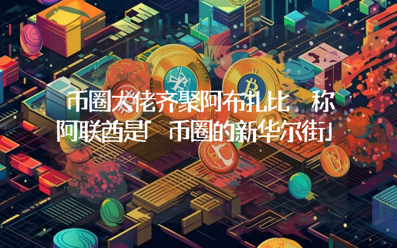 币圈大佬齐聚阿布扎比 称阿联酋是「币圈的新华尔街」