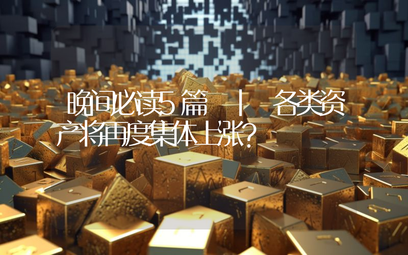 晚间必读5篇 | 各类资产将再度集体上涨？