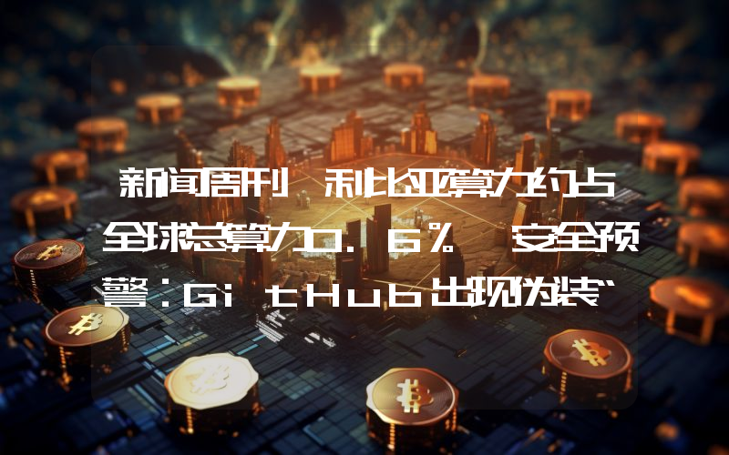 新闻周刊丨利比亚算力约占全球总算力0.6% 安全预警：GitHub出现伪装“跟单机器人”