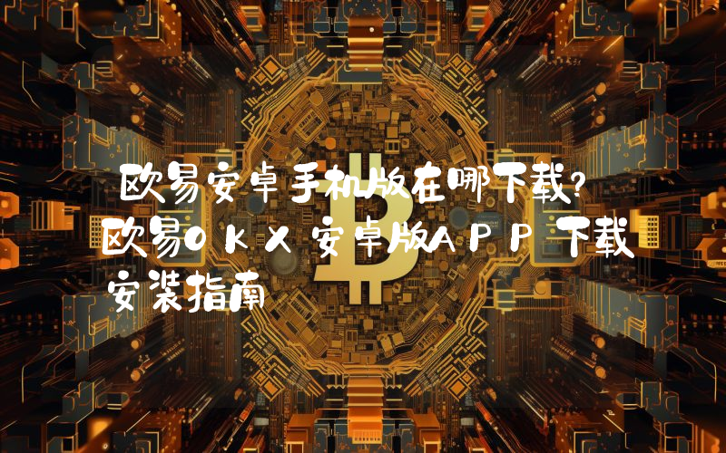 欧易安卓手机版在哪下载？欧易OKX安卓版APP下载安装指南
