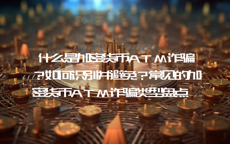 什么是加密货币ATM诈骗？如何识别并避免？常见的加密货币ATM诈骗类型盘点