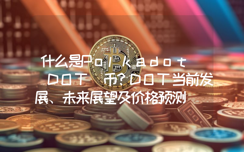 什么是Polkadot (DOT)币？DOT当前发展、未来展望及价格预测