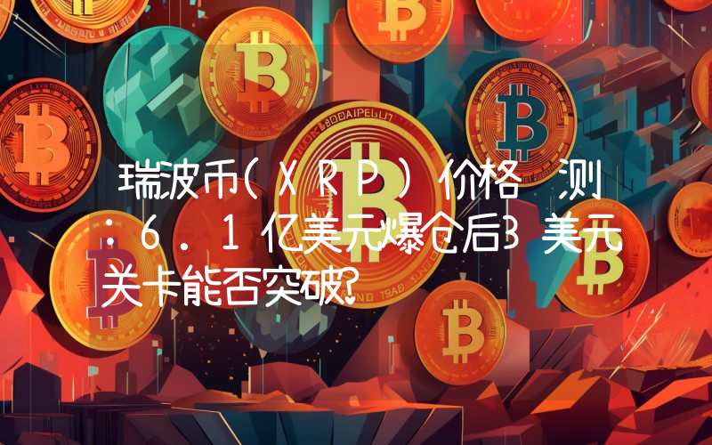 瑞波币(XRP)价格预测:6.1亿美元爆仓后3美元关卡能否突破?