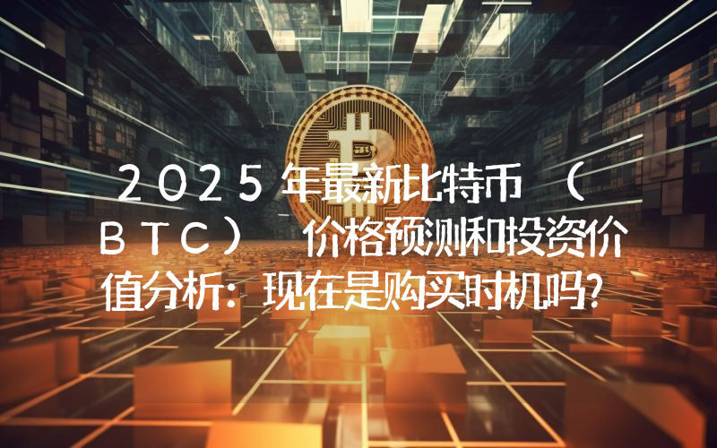 2025年最新比特币 (BTC) 价格预测和投资价值分析：现在是购买时机吗？